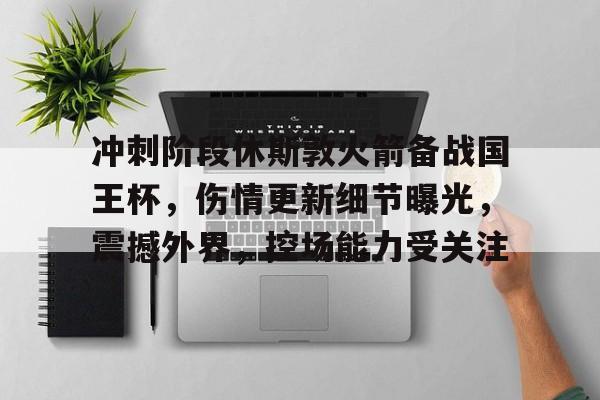 英雄联盟世界杯-关于冲刺阶段休斯敦火箭备战国王杯，伤情更新细节曝光，震撼外界，控场能力受关注的信息